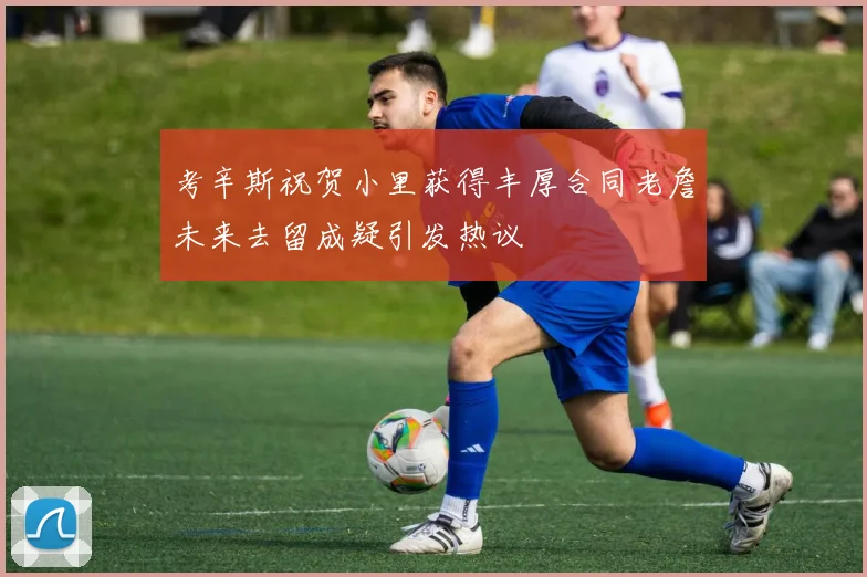 考辛斯祝贺小里获得丰厚合同老詹未来去留成疑引发热议
