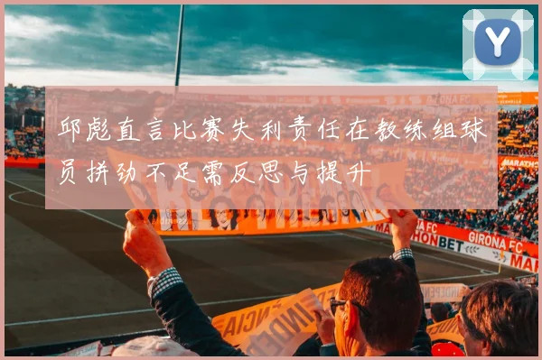 邱彪直言比赛失利责任在教练组球员拼劲不足需反思与提升