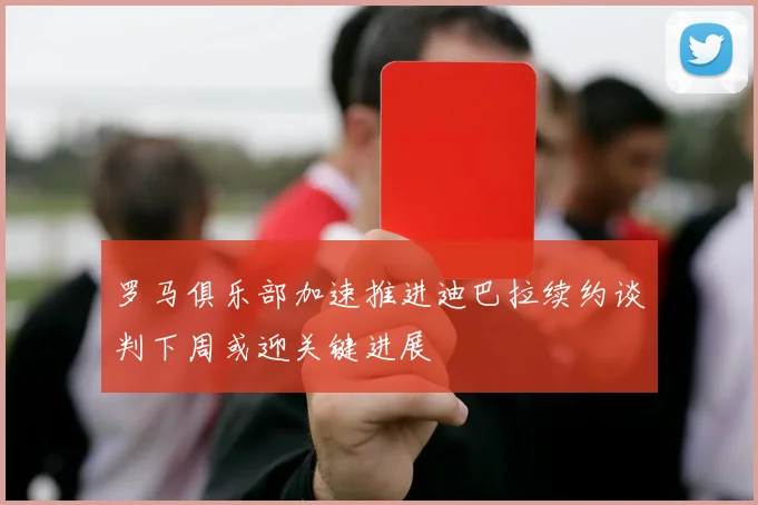 罗马俱乐部加速推进迪巴拉续约谈判下周或迎关键进展