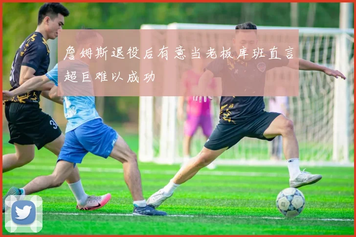 詹姆斯退役后有意当老板库班直言超巨难以成功