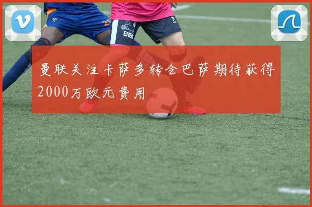 曼联关注卡萨多转会巴萨期待获得2000万欧元费用