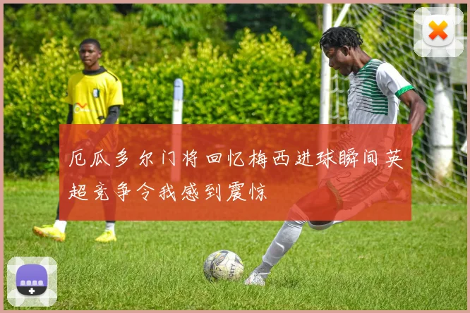 厄瓜多尔门将回忆梅西进球瞬间英超竞争令我感到震惊