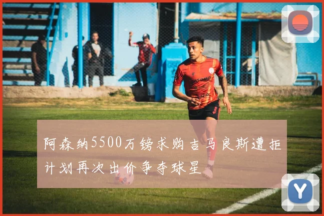 阿森纳5500万镑求购吉马良斯遭拒计划再次出价争夺球星