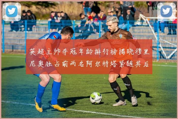 英超主帅夺冠年龄排行榜揭晓穆里尼奥独占前两名阿尔特塔紧随其后