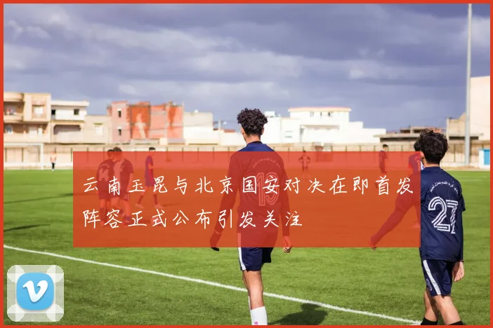 云南玉昆与北京国安对决在即首发阵容正式公布引发关注