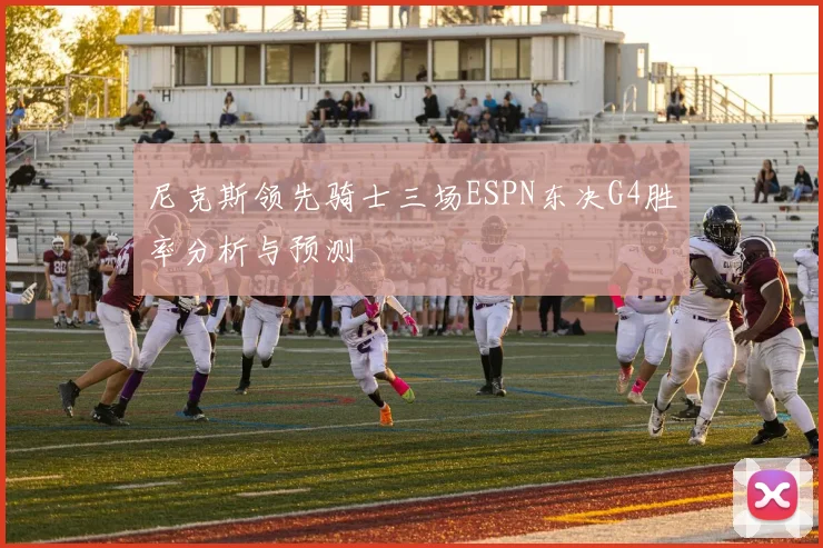 尼克斯领先骑士三场ESPN东决G4胜率分析与预测
