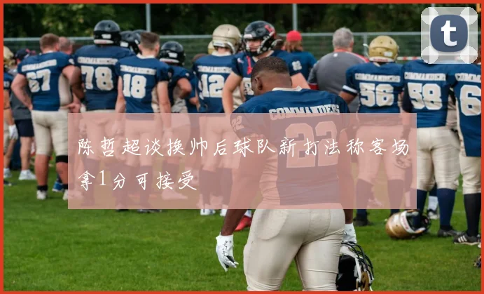 陈哲超谈换帅后球队新打法称客场拿1分可接受