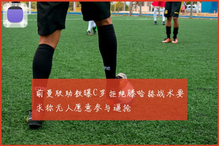 前曼联助教曝C罗拒绝滕哈赫战术要求称无人愿意参与逼抢