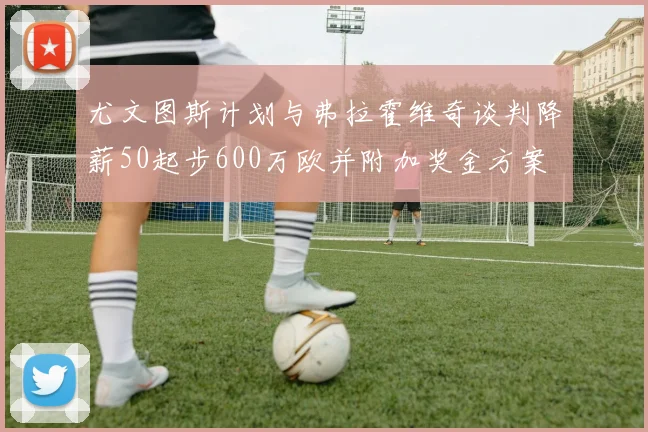 尤文图斯计划与弗拉霍维奇谈判降薪50起步600万欧并附加奖金方案