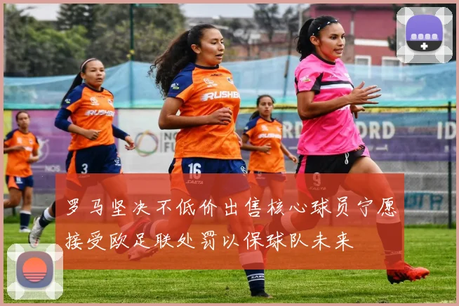 罗马坚决不低价出售核心球员宁愿接受欧足联处罚以保球队未来
