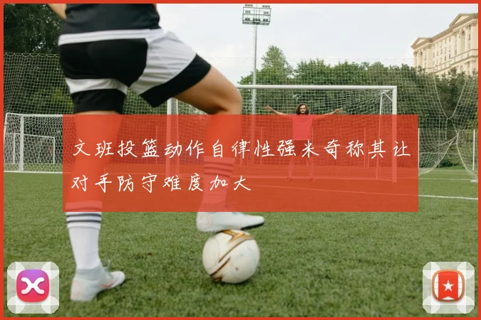 文班投篮动作自律性强米奇称其让对手防守难度加大