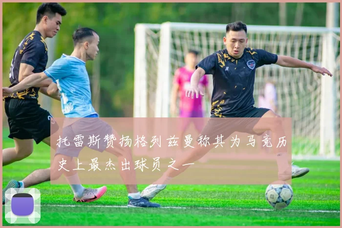 托雷斯赞扬格列兹曼称其为马竞历史上最杰出球员之一