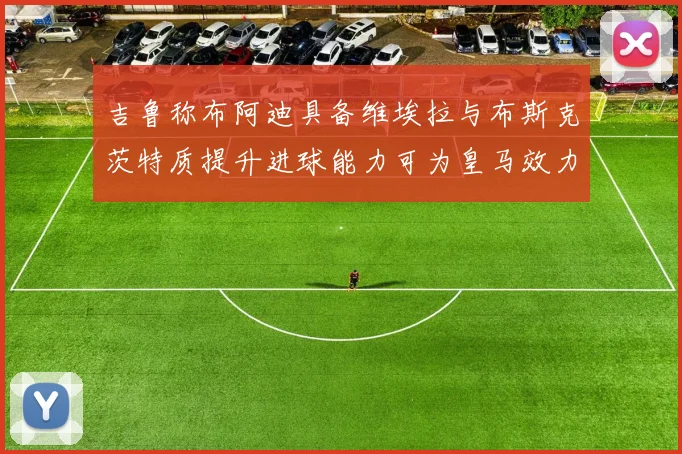 吉鲁称布阿迪具备维埃拉与布斯克茨特质提升进球能力可为皇马效力