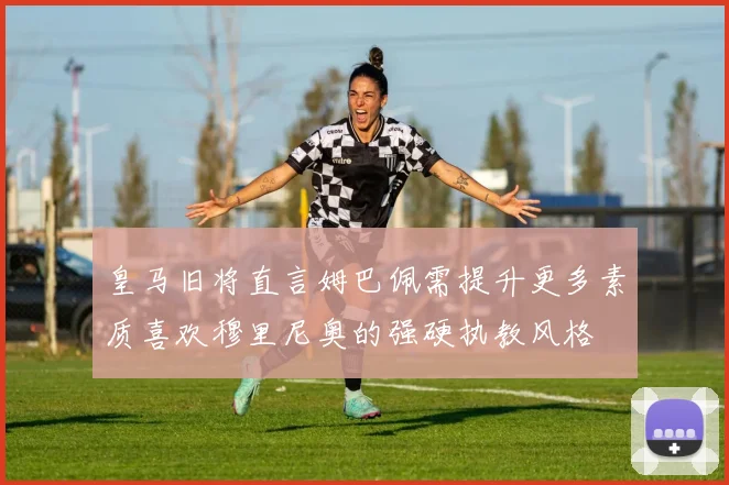皇马旧将直言姆巴佩需提升更多素质喜欢穆里尼奥的强硬执教风格