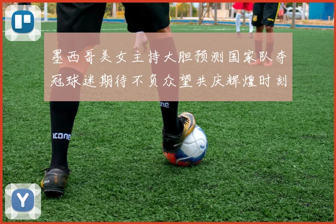 墨西哥美女主持大胆预测国家队夺冠球迷期待不负众望共庆辉煌时刻