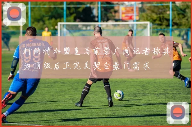 科纳特加盟皇马前景广阔记者称其为顶级后卫完美契合豪门需求
