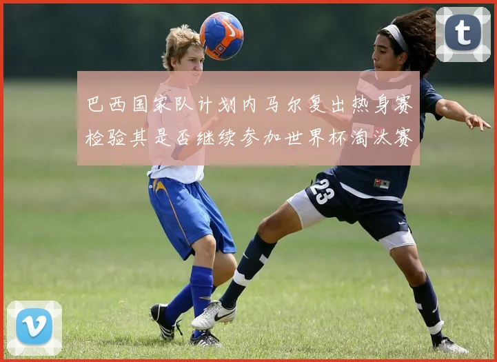 巴西国家队计划内马尔复出热身赛检验其是否继续参加世界杯淘汰赛