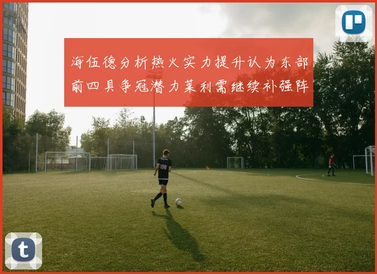 海伍德分析热火实力提升认为东部前四具争冠潜力莱利需继续补强阵容