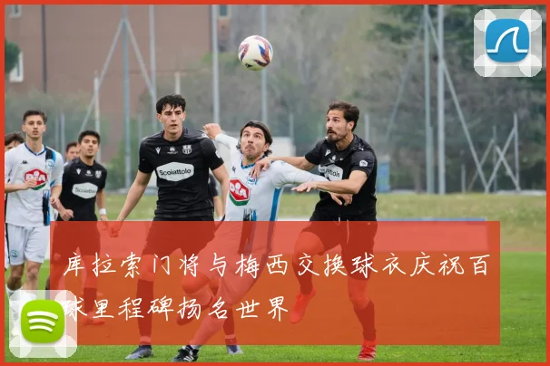 库拉索门将与梅西交换球衣庆祝百球里程碑扬名世界